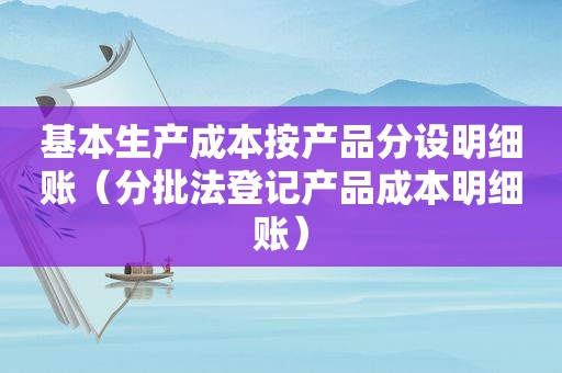 基本生产成本按产品分设明细账（分批法登记产品成本明细账）