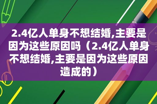 2.4亿人单身不想结婚,主要是因为这些原因吗（2.4亿人单身不想结婚,主要是因为这些原因造成的）