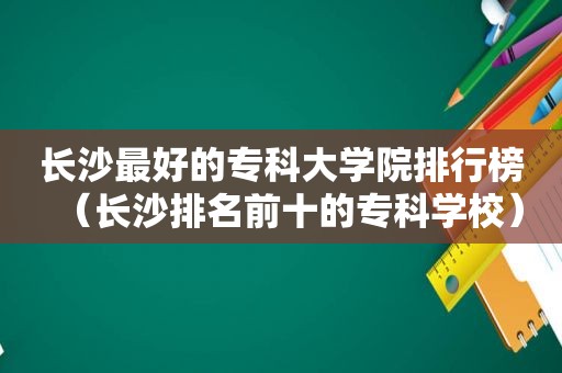 长沙最好的专科大学院排行榜（长沙排名前十的专科学校）