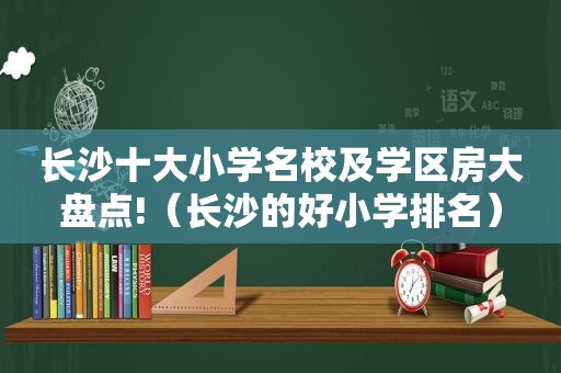 长沙十大小学名校及学区房大盘点!（长沙的好小学排名）