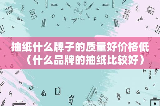 抽纸什么牌子的质量好价格低（什么品牌的抽纸比较好）