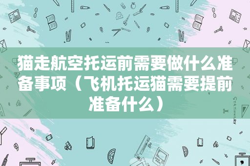 猫走航空托运前需要做什么准备事项（飞机托运猫需要提前准备什么）