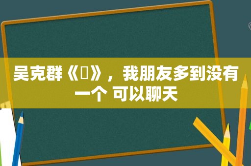 吴克群《囧》，我朋友多到没有一个 可以聊天