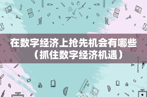 在数字经济上抢先机会有哪些（抓住数字经济机遇）