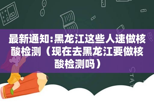 最新通知:黑龙江这些人速做核酸检测（现在去黑龙江要做核酸检测吗）