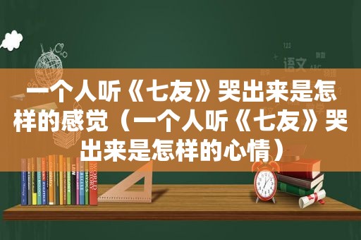 一个人听《七友》哭出来是怎样的感觉（一个人听《七友》哭出来是怎样的心情）