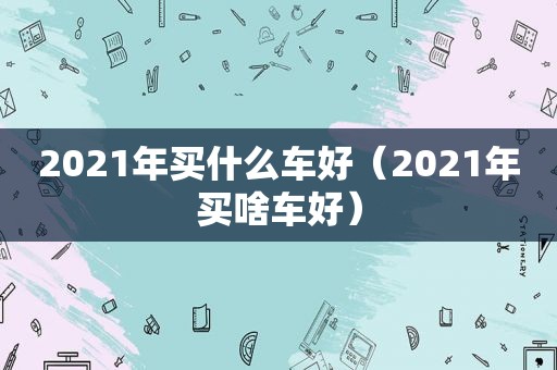 2021年买什么车好（2021年买啥车好）