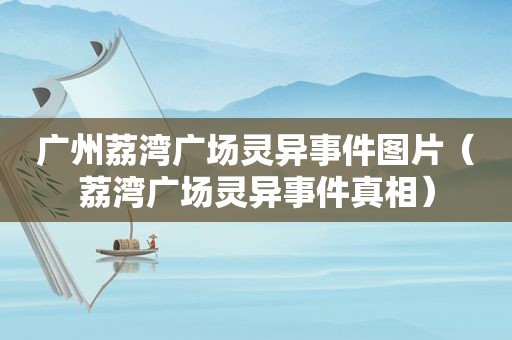 广州荔湾广场灵异事件图片（荔湾广场灵异事件真相）