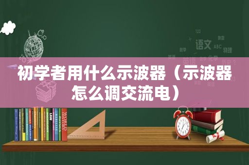 初学者用什么示波器（示波器怎么调交流电）