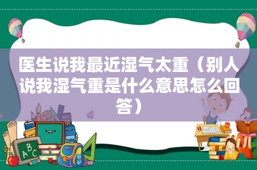 医生说我最近湿气太重（别人说我湿气重是什么意思怎么回答）