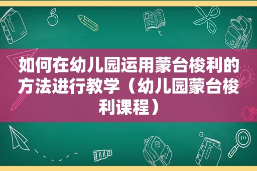 如何在幼儿园运用蒙台梭利的方法进行教学（幼儿园蒙台梭利课程）