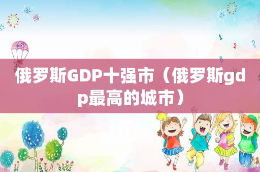 俄罗斯GDP十强市（俄罗斯gdp最高的城市）