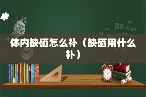 体内缺硒怎么补（缺硒用什么补）