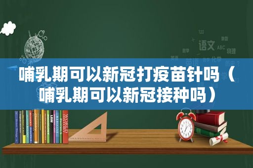 哺乳期可以新冠打疫苗针吗（哺乳期可以新冠接种吗）