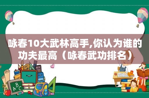 咏春10大武林高手,你认为谁的功夫最高（咏春武功排名）