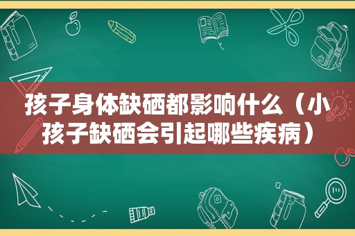 孩子身体缺硒都影响什么（小孩子缺硒会引起哪些疾病）