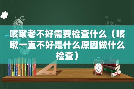 咳嗽老不好需要检查什么（咳嗽一直不好是什么原因做什么检查）