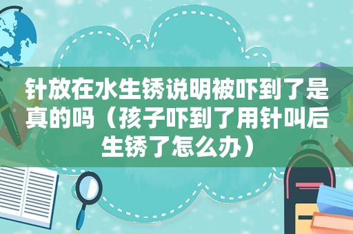 针放在水生锈说明被吓到了是真的吗（孩子吓到了用针叫后生锈了怎么办）