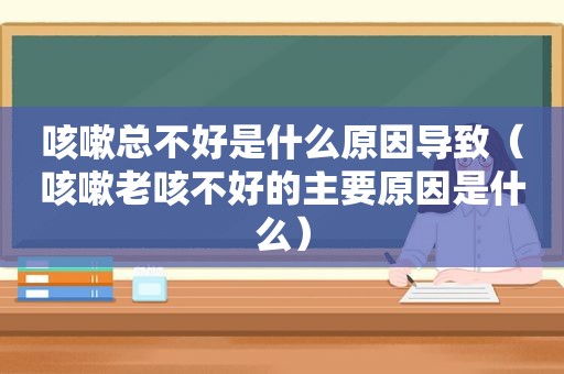 咳嗽总不好是什么原因导致（咳嗽老咳不好的主要原因是什么）