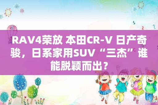 RAV4荣放 本田CR-V 日产奇骏，日系家用SUV“三杰”谁能脱颖而出？