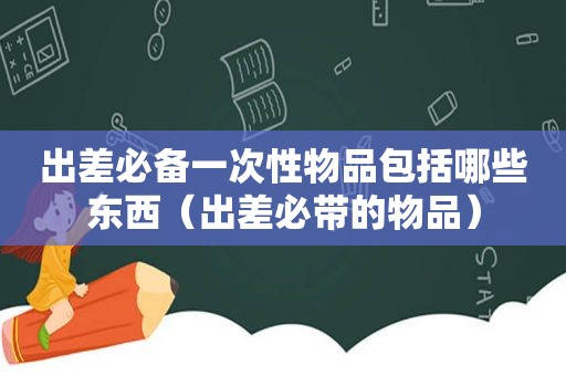 出差必备一次性物品包括哪些东西（出差必带的物品）