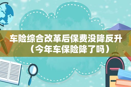 车险综合改革后保费没降反升（今年车保险降了吗）