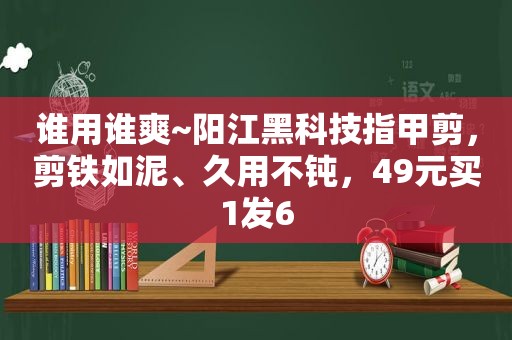 谁用谁爽~阳江黑科技指甲剪，剪铁如泥、久用不钝，49元买1发6