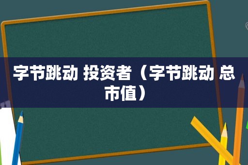 字节跳动 投资者（字节跳动 总市值）