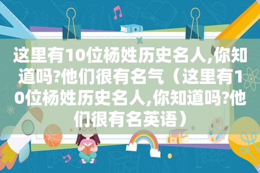 这里有10位杨姓历史名人,你知道吗?他们很有名气（这里有10位杨姓历史名人,你知道吗?他们很有名英语）