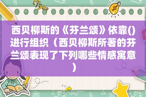 西贝柳斯的《芬兰颂》依靠()进行组织（西贝柳斯所著的芬兰颂表现了下列哪些情感寓意）