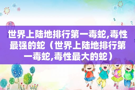 世界上陆地排行第一毒蛇,毒性最强的蛇（世界上陆地排行第一毒蛇,毒性最大的蛇）