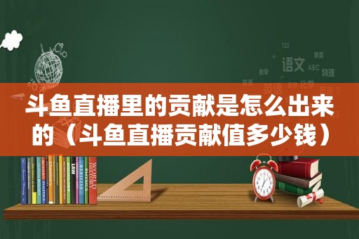 斗鱼直播里的贡献是怎么出来的（斗鱼直播贡献值多少钱）