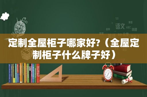 定制全屋柜子哪家好?（全屋定制柜子什么牌子好）