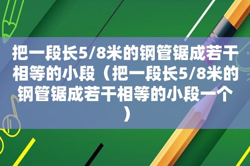 把一段长5/8米的钢管锯成若干相等的小段（把一段长5/8米的钢管锯成若干相等的小段一个）