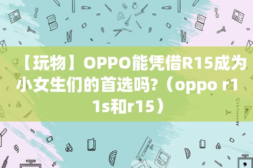 【玩物】OPPO能凭借R15成为小女生们的首选吗?（oppo r11s和r15）