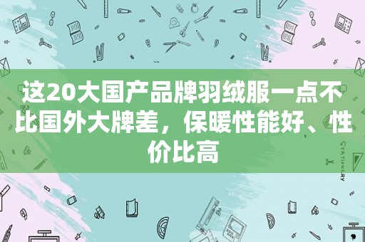 这20大国产品牌羽绒服一点不比国外大牌差，保暖性能好、性价比高