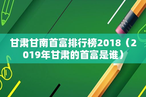 甘肃甘南首富排行榜2018（2019年甘肃的首富是谁）