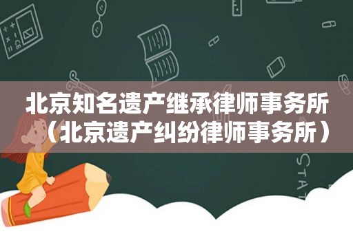 北京知名遗产继承律师事务所（北京遗产纠纷律师事务所）