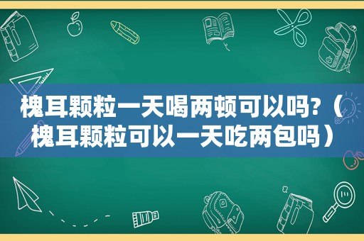 槐耳颗粒一天喝两顿可以吗?（槐耳颗粒可以一天吃两包吗）