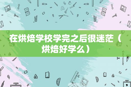 在烘焙学校学完之后很迷茫（烘焙好学么）