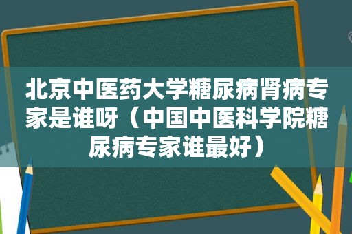 北京中医药大学糖尿病肾病专家是谁呀（中国中医科学院糖尿病专家谁最好）