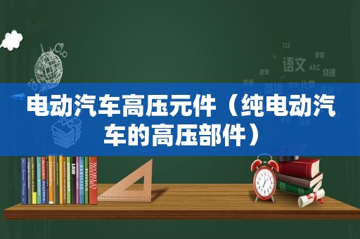 电动汽车高压元件（纯电动汽车的高压部件）