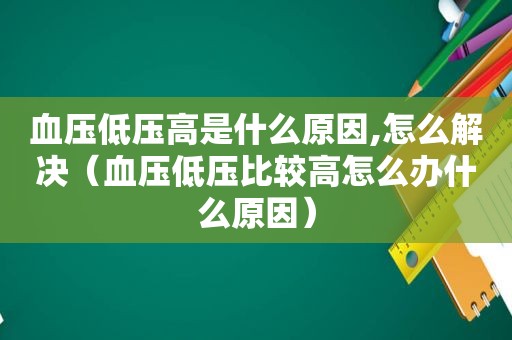 血压低压高是什么原因,怎么解决（血压低压比较高怎么办什么原因）