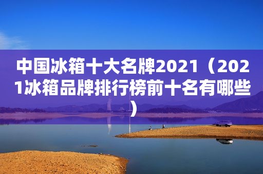 中国冰箱十大名牌2021（2021冰箱品牌排行榜前十名有哪些）