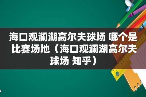 海口观澜湖高尔夫球场 哪个是 比赛场地（海口观澜湖高尔夫球场 知乎）