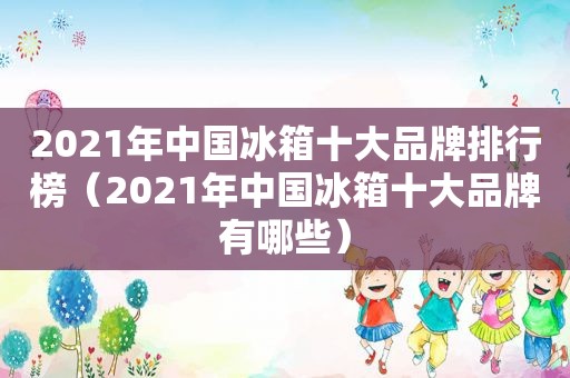 2021年中国冰箱十大品牌排行榜（2021年中国冰箱十大品牌有哪些）