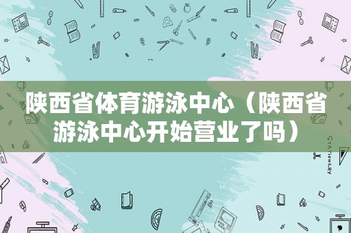 陕西省体育游泳中心（陕西省游泳中心开始营业了吗）