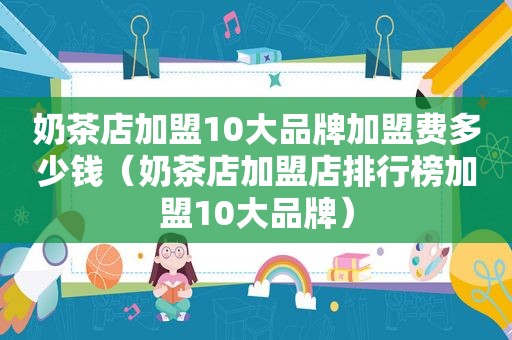 奶茶店加盟10大品牌加盟费多少钱（奶茶店加盟店排行榜加盟10大品牌）