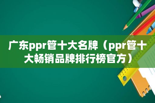 广东ppr管十大名牌（ppr管十大畅销品牌排行榜官方）