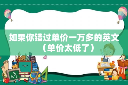 如果你错过单价一万多的英文（单价太低了）